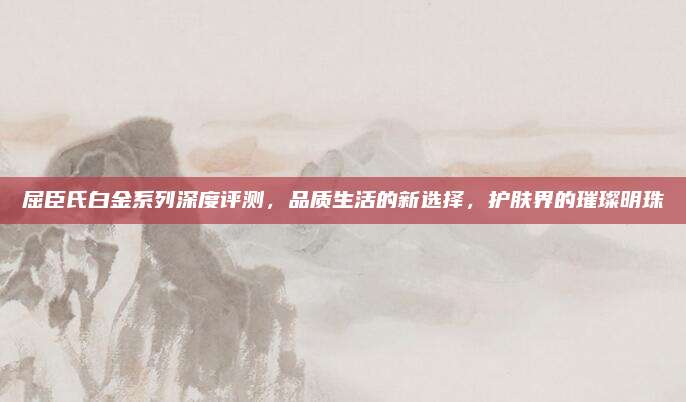 屈臣氏白金系列深度评测，品质生活的新选择，护肤界的璀璨明珠