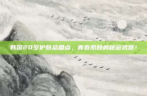 韩国20岁护肤品盘点，青春肌肤的秘密武器！
