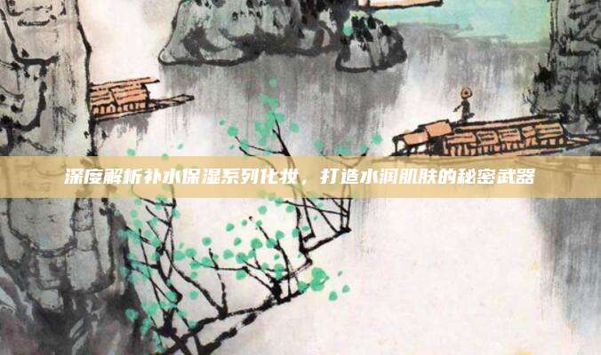 深度解析补水保湿系列化妆，打造水润肌肤的秘密武器
