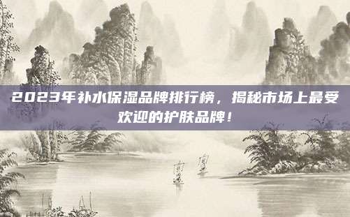 2023年补水保湿品牌排行榜，揭秘市场上最受欢迎的护肤品牌！