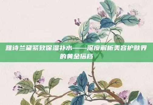 雅诗兰黛紧致保湿补水——深度解析美容护肤界的黄金搭档