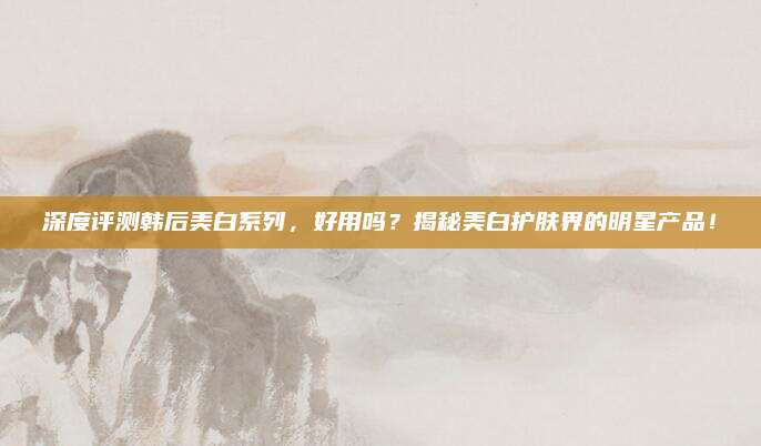 深度评测韩后美白系列，好用吗？揭秘美白护肤界的明星产品！