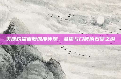 美康粉黛面膜深度评测，品质与口碑的双赢之道