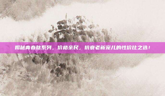 揭秘青春肽系列，价格亲民，抗衰老新宠儿的性价比之选！