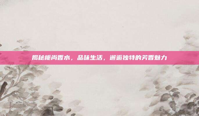 揭秘栀尚香水，品味生活，邂逅独特的芳香魅力