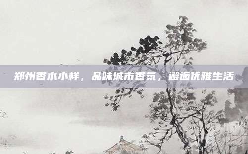 郑州香水小样，品味城市香氛，邂逅优雅生活