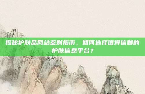 揭秘护肤品网站鉴别指南，如何选择值得信赖的护肤信息平台？