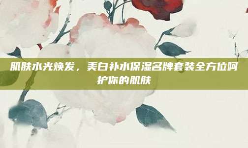 肌肤水光焕发，美白补水保湿名牌套装全方位呵护你的肌肤
