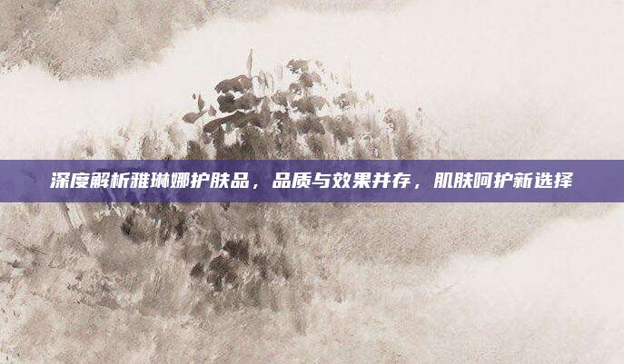 深度解析雅琳娜护肤品，品质与效果并存，肌肤呵护新选择