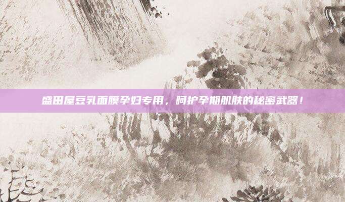 盛田屋豆乳面膜孕妇专用，呵护孕期肌肤的秘密武器！