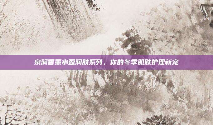 泉润香薰水盈润肤系列，你的冬季肌肤护理新宠