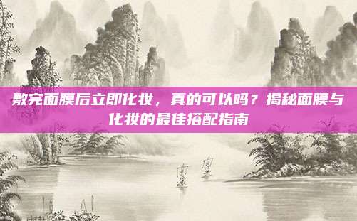 敷完面膜后立即化妆，真的可以吗？揭秘面膜与化妆的最佳搭配指南