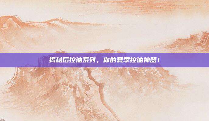 揭秘后控油系列，你的夏季控油神器！