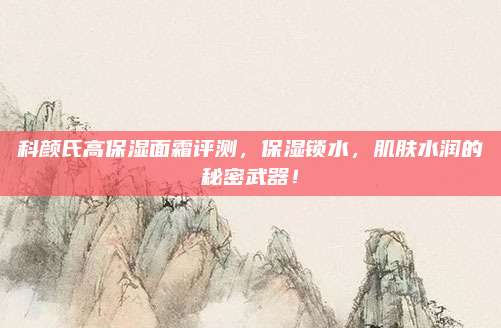 科颜氏高保湿面霜评测，保湿锁水，肌肤水润的秘密武器！