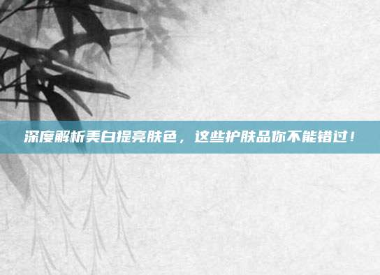 深度解析美白提亮肤色，这些护肤品你不能错过！