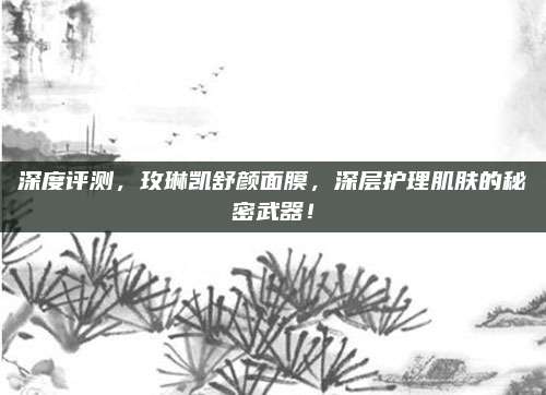 深度评测，玫琳凯舒颜面膜，深层护理肌肤的秘密武器！