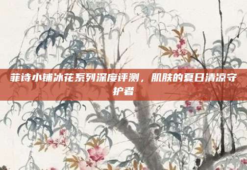 菲诗小铺冰花系列深度评测，肌肤的夏日清凉守护者