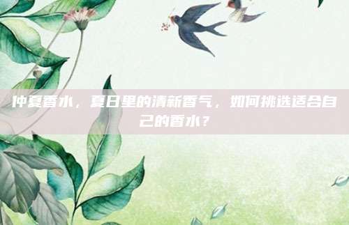 仲夏香水，夏日里的清新香气，如何挑选适合自己的香水？