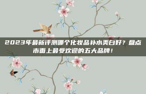 2023年最新评测哪个化妆品补水美白好？盘点市面上最受欢迎的五大品牌！