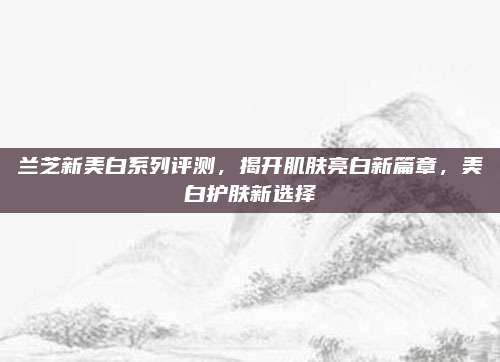 兰芝新美白系列评测，揭开肌肤亮白新篇章，美白护肤新选择