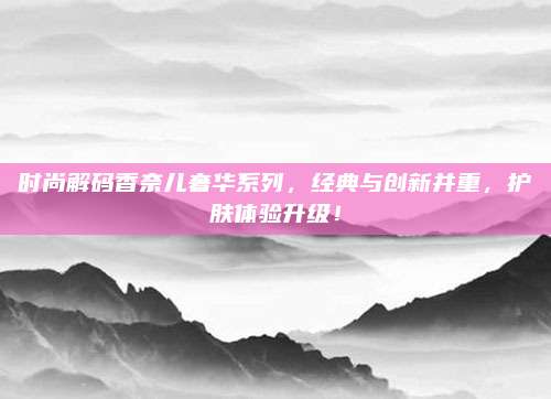 时尚解码香奈儿奢华系列，经典与创新并重，护肤体验升级！