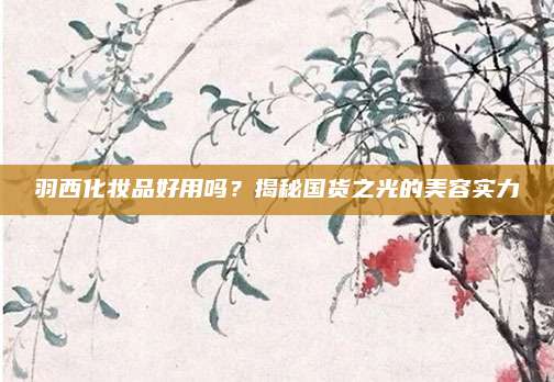羽西化妆品好用吗?揭秘国货之光的美容实力