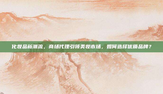 化妆品新潮流，商场代理引领美妆市场，如何选择优质品牌？