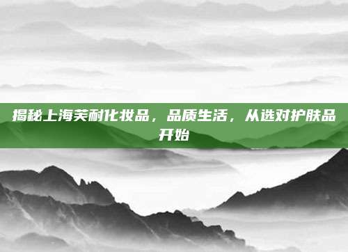 揭秘上海芙耐化妆品，品质生活，从选对护肤品开始