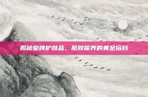 揭秘皇牌护肤品，肌肤保养的黄金搭档