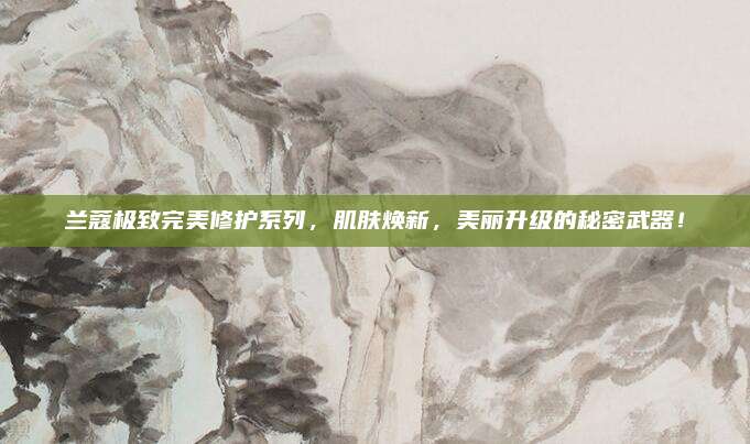 兰蔻极致完美修护系列，肌肤焕新，美丽升级的秘密武器！