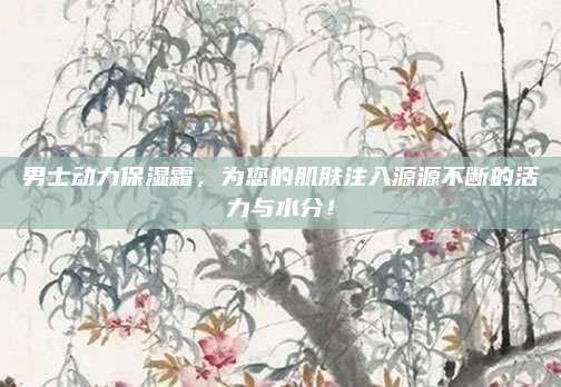 男士动力保湿霜，为您的肌肤注入源源不断的活力与水分！
