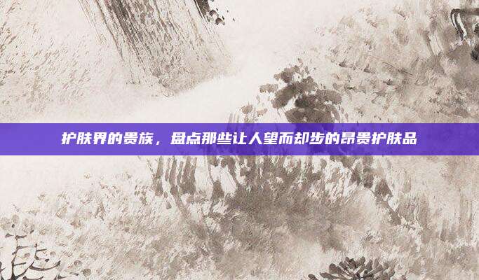 护肤界的贵族，盘点那些让人望而却步的昂贵护肤品