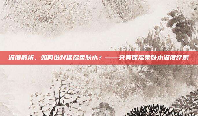 深度解析，如何选对保湿柔肤水？——突美保湿柔肤水深度评测