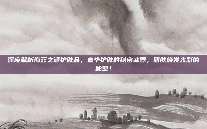 深度解析海蓝之谜护肤品，奢华护肤的秘密武器，肌肤焕发光彩的秘密！