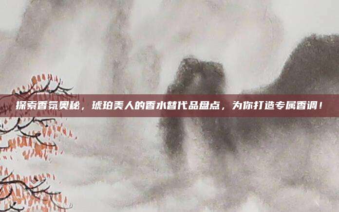 探索香氛奥秘，琥珀美人的香水替代品盘点，为你打造专属香调！