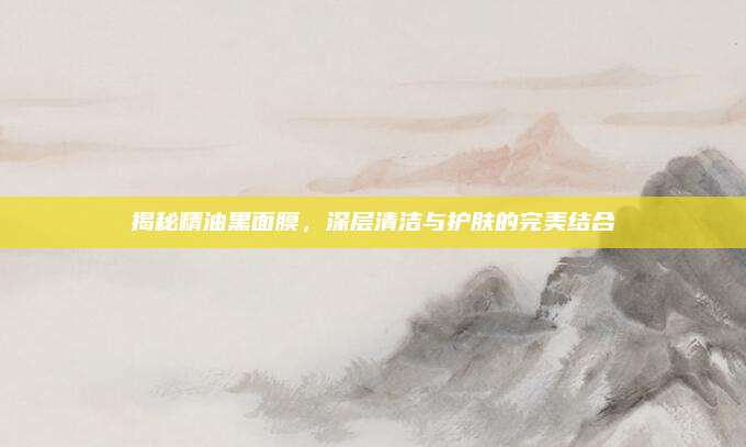 揭秘精油黑面膜，深层清洁与护肤的完美结合