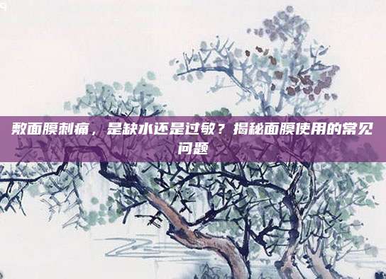 敷面膜刺痛，是缺水还是过敏？揭秘面膜使用的常见问题