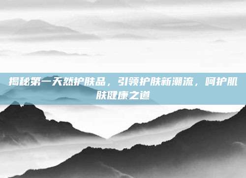 揭秘第一天然护肤品，引领护肤新潮流，呵护肌肤健康之道