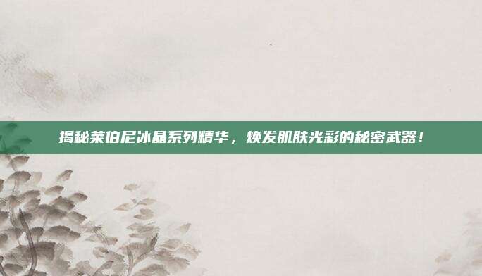 揭秘莱伯尼冰晶系列精华，焕发肌肤光彩的秘密武器！