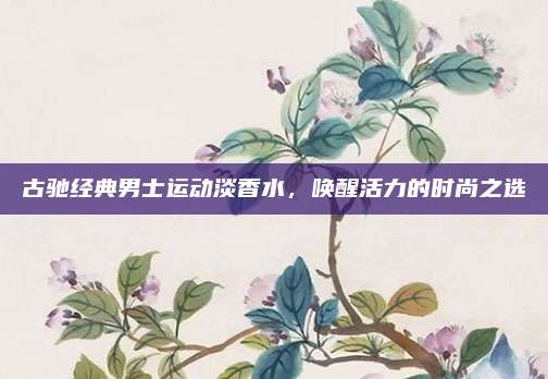 古驰经典男士运动淡香水，唤醒活力的时尚之选