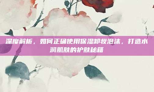 深度解析，如何正确使用保湿卸妆泡沫，打造水润肌肤的护肤秘籍