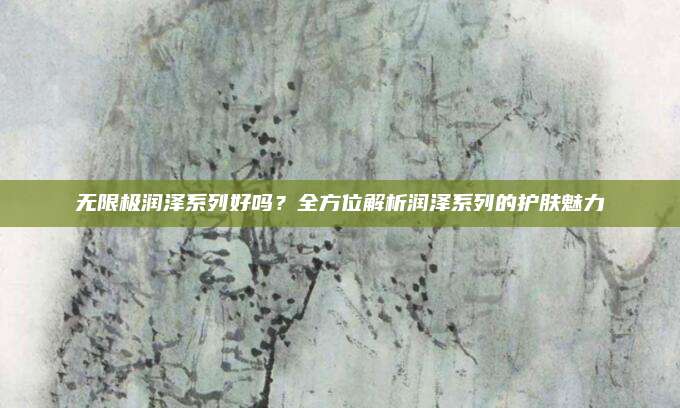 无限极润泽系列好吗？全方位解析润泽系列的护肤魅力