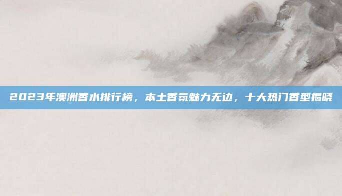 2023年澳洲香水排行榜，本土香氛魅力无边，十大热门香型揭晓