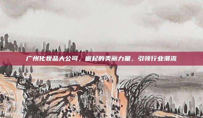 广州化妆品大公司，崛起的美丽力量，引领行业潮流