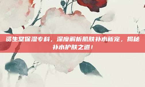 资生堂保湿专科，深度解析肌肤补水新宠，揭秘补水护肤之道！