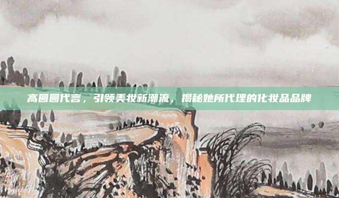 高圆圆代言，引领美妆新潮流，揭秘她所代理的化妆品品牌