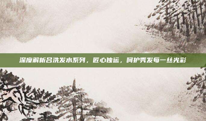 深度解析吕洗发水系列，匠心独运，呵护秀发每一丝光彩