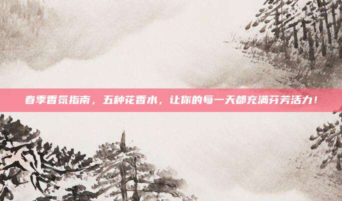 春季香氛指南，五种花香水，让你的每一天都充满芬芳活力！
