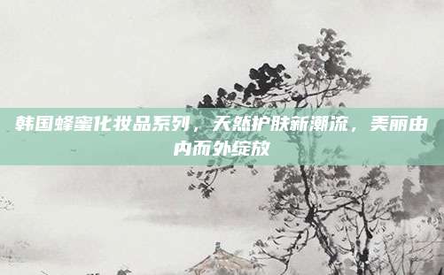 韩国蜂蜜化妆品系列，天然护肤新潮流，美丽由内而外绽放