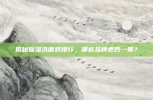 揭秘保湿洗面奶排行，哪些品牌更胜一筹？